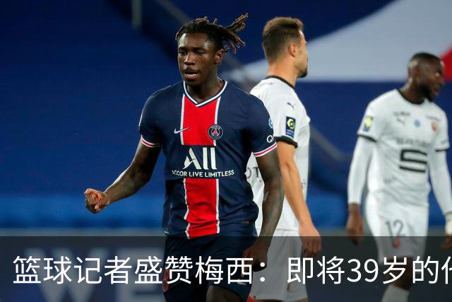 篮球记者盛赞梅西：即将39岁的他依旧无与伦比 梅西之后再无梅西